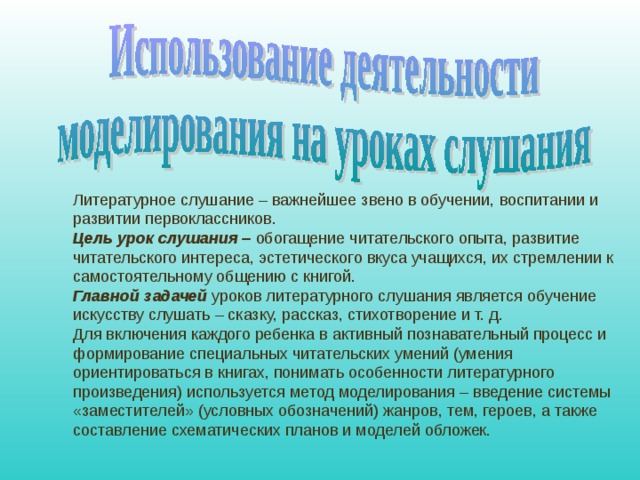 Литературное слушание – важнейшее звено в обучении, воспитании и развитии первоклассников. Цель урок слушания – обогащение читательского опыта, развитие читательского интереса, эстетического вкуса учащихся, их стремлении к самостоятельному общению с книгой. Главной задачей уроков литературного слушания является обучение искусству слушать – сказку, рассказ, стихотворение и т. д. Для включения каждого ребенка в активный познавательный процесс и формирование специальных читательских умений (умения ориентироваться в книгах, понимать особенности литературного произведения) используется метод моделирования – введение системы «заместителей» (условных обозначений) жанров, тем, героев, а также составление схематических планов и моделей обложек. 