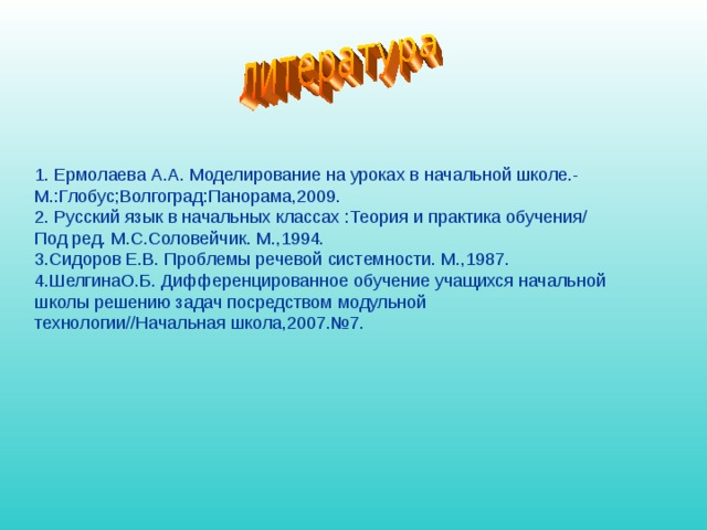 1. Ермолаева А.А. Моделирование на уроках в начальной школе.- М.:Глобус;Волгоград:Панорама,2009. 2. Русский язык в начальных классах :Теория и практика обучения/ Под ред. М.С.Соловейчик. М.,1994. 3.Сидоров Е.В. Проблемы речевой системности. М.,1987. 4.ШелгинаО.Б. Дифференцированное обучение учащихся начальной школы решению задач посредством модульной технологии//Начальная школа,2007.№7. 