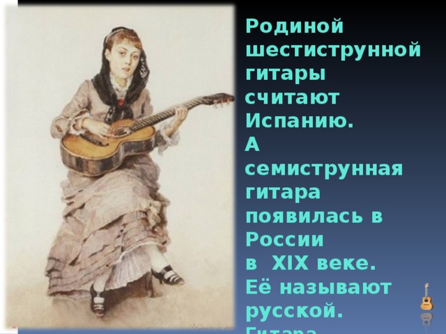 Родиной шестиструнной  гитары считают  Испанию.  А семиструнная гитара  появилась в России  в XIX веке.  Её называют русской.  Гитара –  струнный щипковый инструмент.    