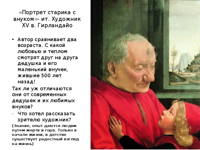 «Портрет старика с внуком»- ит. Художник XV в. Гирландайо Автор сравнивает два возраста. С какой любовью и теплом смотрят друг на друга дедушка и его маленький внучек, жившие 500 лет назад! Так ли уж отличаются они от современных дедушек и их любимых внуков? Что хотел рассказать зрителю художник? (Знание, опыт даются людям путем жертв и горя. Только в начале жизни, в детстве существует радостный взгляд на жизнь) 