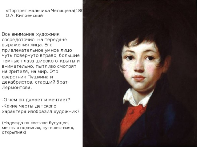 «Портрет мальчика Челищева(1809).  О.А. Кипренский Все внимание художник сосредоточил на передаче выражения лица. Его привлекательное умное лицо чуть повернуто вправо, большие темные глаза широко открыты и внимательно, пытливо смотрят на зрителя, на мир. Это сверстник Пушкина и декабристов, старший брат Лермонтова. -О чем он думает и мечтает? -Какие черты детского характера изобразил художник? (Надежда на светлое будущее, мечты о подвигах, путешествиях, открытиях) 