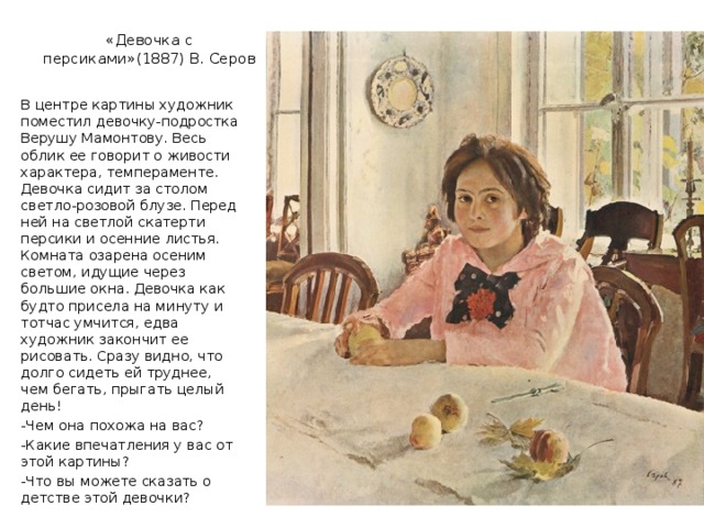 «Девочка с персиками»(1887) В. Серов В центре картины художник поместил девочку-подростка Верушу Мамонтову. Весь облик ее говорит о живости характера, темпераменте. Девочка сидит за столом светло-розовой блузе. Перед ней на светлой скатерти персики и осенние листья. Комната озарена осеним светом, идущие через большие окна. Девочка как будто присела на минуту и тотчас умчится, едва художник закончит ее рисовать. Сразу видно, что долго сидеть ей труднее, чем бегать, прыгать целый день! -Чем она похожа на вас? -Какие впечатления у вас от этой картины? -Что вы можете сказать о детстве этой девочки? 