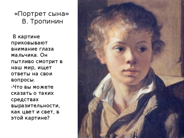 «Портрет сына»  В. Тропинин  В картине приковывают внимание глаза мальчика. Он пытливо смотрит в наш мир, ищет ответы на свои вопросы. -Что вы можете сказать о таких средствах выразительности, как цвет и свет, в этой картине? 