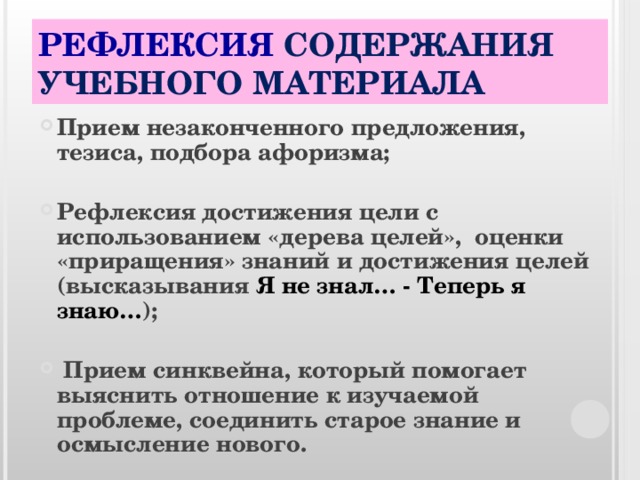 РЕФЛЕКСИЯ СОДЕРЖАНИЯ УЧЕБНОГО МАТЕРИАЛА Прием незаконченного предложения, тезиса, подбора афоризма;  Рефлексия достижения цели с использованием «дерева целей»,  оценки «приращения» знаний и достижения целей (высказывания Я не знал… - Теперь я знаю… );   Прием синквейна, который помогает выяснить отношение к изучаемой проблеме, соединить старое знание и осмысление нового. 