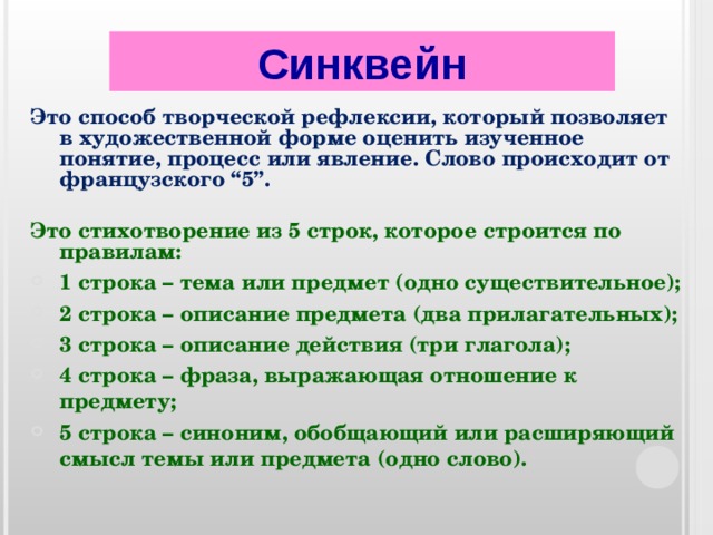 Синквейн Это способ творческой рефлексии, который позволяет в художественной форме оценить изученное понятие, процесс или явление. Слово происходит от французского “5”.  Это стихотворение из 5 строк, которое строится по правилам: 1 строка – тема или предмет (одно существительное); 2 строка – описание предмета (два прилагательных); 3 строка – описание действия (три глагола); 4 строка – фраза, выражающая отношение к предмету; 5 строка – синоним, обобщающий или расширяющий смысл темы или предмета (одно слово).  