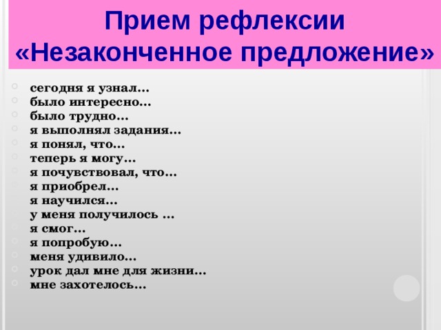 Прием рефлексии «Незаконченное предложение» сегодня я узнал… было интересно… было трудно… я выполнял задания… я понял, что… теперь я могу… я почувствовал, что… я приобрел… я научился… у меня получилось … я смог… я попробую… меня удивило… урок дал мне для жизни… мне захотелось… 