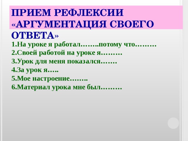 ПРИЕМ РЕФЛЕКСИИ «АРГУМЕНТАЦИЯ СВОЕГО ОТВЕТА» 1.На уроке я работал……..потому что……… 2.Своей работой на уроке я……… 3.Урок для меня показался……. 4.За урок я….. 5.Мое настроение…….. 6.Материал урока мне был………    