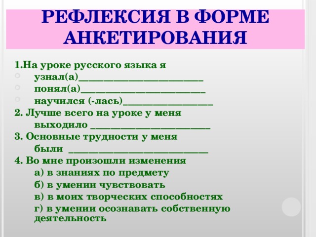 РЕФЛЕКСИЯ В ФОРМЕ АНКЕТИРОВАНИЯ 1 .На уроке русского языка я узнал(а)_________________________ понял(а)_________________________ научился (-лась)__________________ 2. Лучше всего на уроке у меня  выходило ________________________ 3. Основные трудности у меня  были ____________________________ 4. Во мне произошли изменения  а) в знаниях по предмету  б) в умении чувствовать  в) в моих творческих способностях  г) в умении осознавать собственную деятельность  