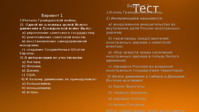  Тест  Вариант 1  Вариант 2 1)Начало Гражданской войны. 1)Конец Гражданской войны. 2) Интервенцией называется: 2)  Одной из основных целей белого движения в Гражданской войне было:  а) укрепление советского государства;  а) вооруженное вмешательство во внутренние дела России иностранных держав;  б) уничтожение советской власти;  б) переговоры представителей иностранных держав с советской властью;  в) восстановление самодержавной монархии;  в) сбор средств среди населения иностранных держав в пользу белого движения.  г) создание Соединённых Штатов Европы.  г) передача Россией во владение иностранным государствам территорий. 3) В интервенции не участвовали:  3) Белое движение в Сибири и Дальнем Востоке возглавил:  а) Англия;  а) барон Врангель;  б) генерал Деникин;  б) Япония;  в) адмирал Колчак;  в) Дания;  г) гетман Петлюра.  г) США. 4)Кто сказал фразу «И вот за эту землю русскую, на которой мы сейчас стоим, мы умрем, но не отдадим её никому!» ?  4) К белому движению не принадлежат:  а) большевики;  б) меньшевики;  в) эсеры.  