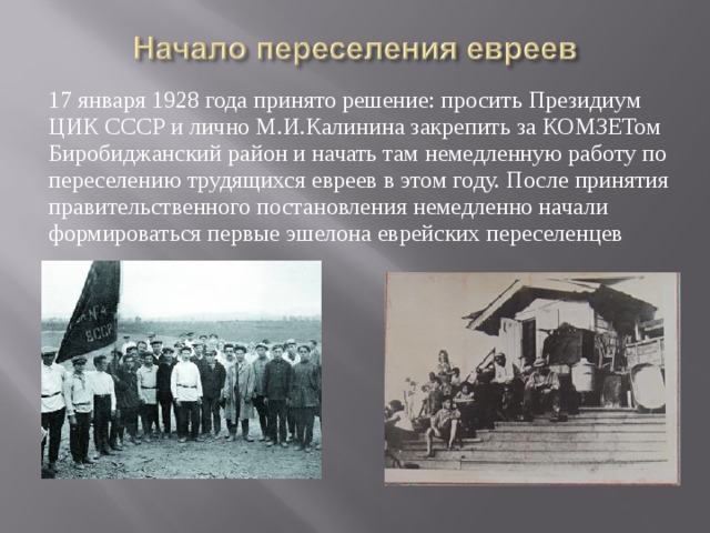 17 января 1928 года принято решение: просить Президиум ЦИК СССР и лично М.И.Калинина закрепить за КОМЗЕТом Биробиджанский район и начать там немедленную работу по переселению трудящихся евреев в этом году. После принятия правительственного постановления немедленно начали формироваться первые эшелона еврейских переселенцев 