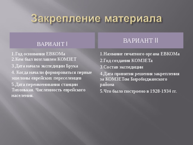 ВАРИАНТ I ВАРИАНТ II 1.Год основания ЕВКОМа 2.Кем был возглавлен КОМЗЕТ 3.Дата начала экспедиции Брука 4. Когда начали формироваться первые эшелоны еврейских переселенцев 5.Дата переименования станции Тихонькая. Численность еврейского населения. 1.Название печатного органа ЕВКОМа 2.Год создания КОМЗЕТа 3.Состав экспедиции 4.Дата принятия решения закрепления за КОМЗЕТом Биробиджанского района 5.Что было построено в 1928-1934 гг.  