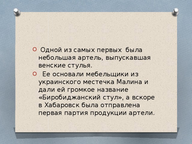  Одной из самых первых была небольшая артель, выпускавшая венские стулья.  Ее основали мебельщики из украинского местечка Малина и дали ей громкое название «Биробиджанский стул», а вскоре в Хабаровск была отправлена первая партия продукции артели. 