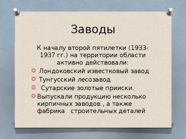 Заводы К началу второй пятилетки (1933-1937 гг.) на территории области активно действовали:  Лондоковский известковый завод  Тунгусский лесозавод  Сутарские золотые прииски. Выпускали продукцию несколько кирпичных заводов , а также фабрика строительных деталей 