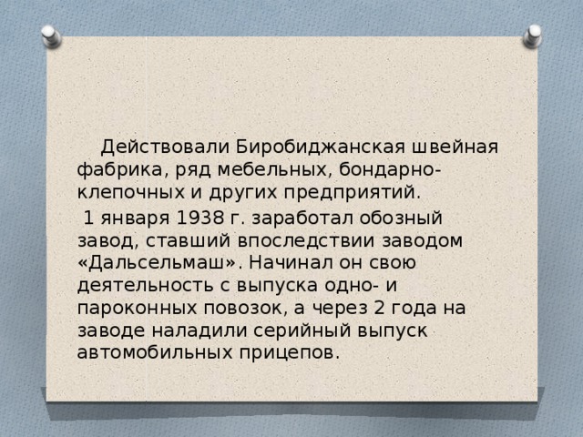  Действовали Биробиджанская швейная фабрика, ряд мебельных, бондарно-клепочных и других предприятий.  1 января 1938 г. заработал обозный завод, ставший впоследствии заводом «Дальсельмаш». Начинал он свою деятельность с выпуска одно- и пароконных повозок, а через 2 года на заводе наладили серийный выпуск автомобильных прицепов. 