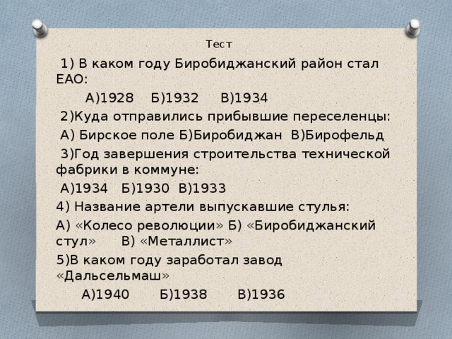 Тест  1) В каком году Биробиджанский район стал ЕАО:  А)1928 Б)1932 В)1934  2)Куда отправились прибывшие переселенцы:  А) Бирское поле Б)Биробиджан В)Бирофельд  3)Год завершения строительства технической фабрики в коммуне:  А)1934 Б)1930 В)1933 4) Название артели выпускавшие стулья: А) «Колесо революции» Б) «Биробиджанский стул» В) «Металлист» 5)В каком году заработал завод «Дальсельмаш»  А)1940 Б)1938 В)1936 