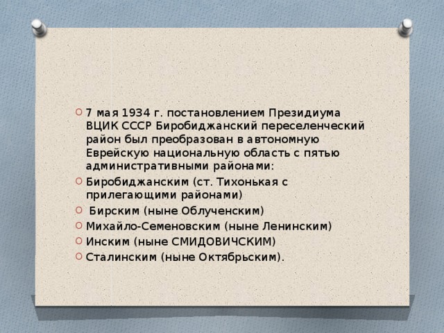 7 мая 1934 г. постановлением Президиума ВЦИК СССР Биробиджанский переселенческий район был преобразован в автономную Еврейскую национальную область с пятью административными районами: Биробиджанским (ст. Тихонькая с прилегающими районами)  Бирским (ныне Облученским) Михайло-Семеновским (ныне Ленинским) Инским (ныне СМИДОВИЧСКИМ) Сталинским (ныне Октябрьским). 