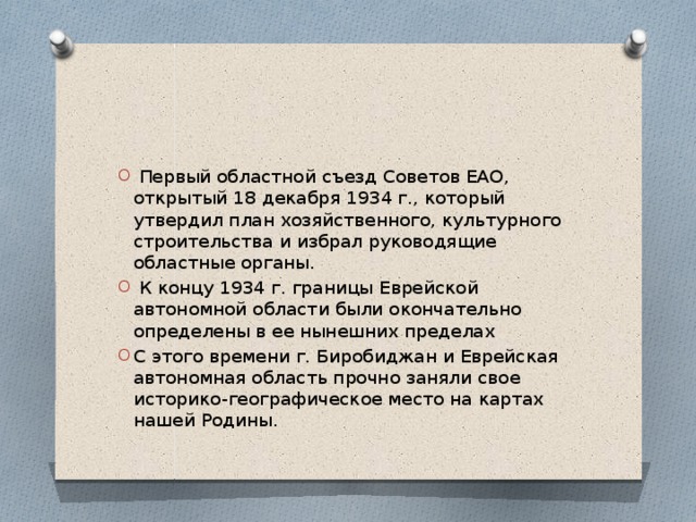  Первый областной съезд Советов ЕАО, открытый 18 декабря 1934 г., который утвердил план хозяйственного, культурного строительства и избрал руководящие областные органы.  К концу 1934 г. границы Еврейской автономной области были окончательно определены в ее нынешних пределах С этого времени г. Биробиджан и Еврейская автономная область прочно заняли свое историко-географическое место на картах нашей Родины. 