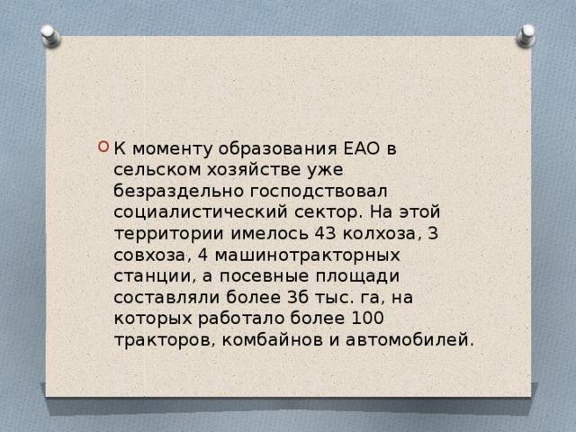 К моменту образования ЕАО в сельском хозяйстве уже безраздельно господствовал социалистический сектор. На этой территории имелось 43 колхоза, 3 совхоза, 4 машинотракторных станции, а посевные площади составляли более 3б тыс. га, на которых работало более 100 тракторов, комбайнов и автомобилей. 