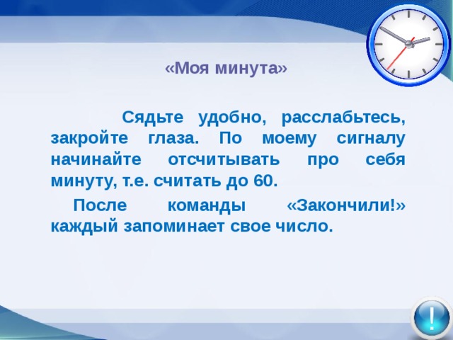  «Моя минута»     Сядьте удобно, расслабьтесь, закройте глаза. По моему сигналу начинайте отсчитывать про себя минуту, т.е. считать до 60.  После команды «Закончили!» каждый запоминает свое число.      