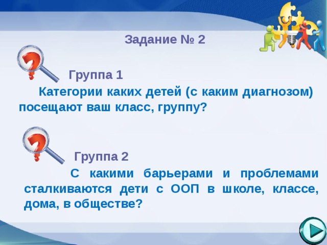  Задание № 2  Группа 1   Категории каких детей (с каким диагнозом) посещают ваш класс, группу?        Группа 2   С какими барьерами и проблемами сталкиваются дети с ООП в школе, классе, дома, в обществе?       