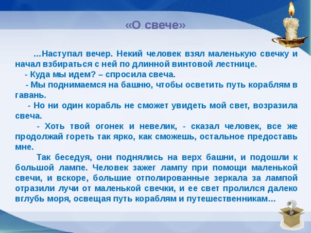 «О свече»    … Наступал вечер. Некий человек взял маленькую свечку и начал взбираться с ней по длинной винтовой лестнице.  - Куда мы идем? – спросила свеча.  - Мы поднимаемся на башню, чтобы осветить путь кораблям в гавань.  - Но ни один корабль не сможет увидеть мой свет, возразила свеча.  - Хоть твой огонек и невелик, - сказал человек, все же продолжай гореть так ярко, как сможешь, остальное предоставь мне.  Так беседуя, они поднялись на верх башни, и подошли к большой лампе. Человек зажег лампу при помощи маленькой свечи, и вскоре, большие отполированные зеркала за лампой отразили лучи от маленькой свечки, и ее свет пролился далеко вглубь моря, освещая путь кораблям и путешественникам…  