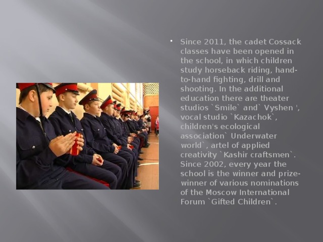 Since 2011, the cadet Cossack classes have been opened in the school, in which children study horseback riding, hand-to-hand fighting, drill and shooting. In the additional education there are theater studios `Smile` and` Vyshen ', vocal studio `Kazachok`, children's ecological association` Underwater world`, artel of applied creativity `Kashir craftsmen`. Since 2002, every year the school is the winner and prize-winner of various nominations of the Moscow International Forum `Gifted Children`. 