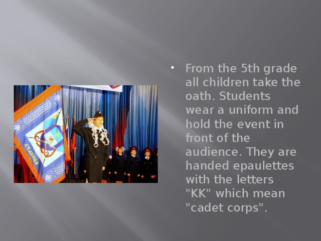 From the 5th grade all children take the oath. Students wear a uniform and hold the event in front of the audience. They are handed epaulettes with the letters 