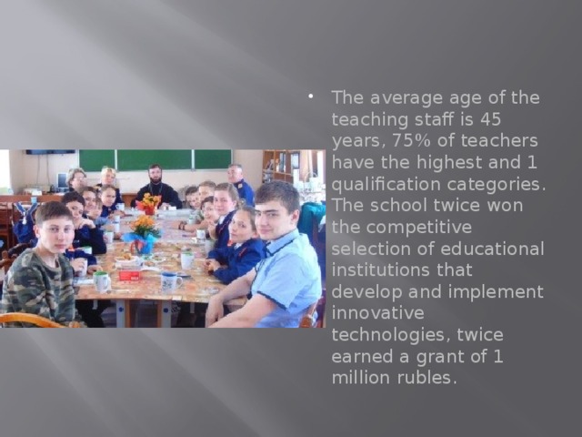 The average age of the teaching staff is 45 years, 75% of teachers have the highest and 1 qualification categories. The school twice won the competitive selection of educational institutions that develop and implement innovative technologies, twice earned a grant of 1 million rubles. 