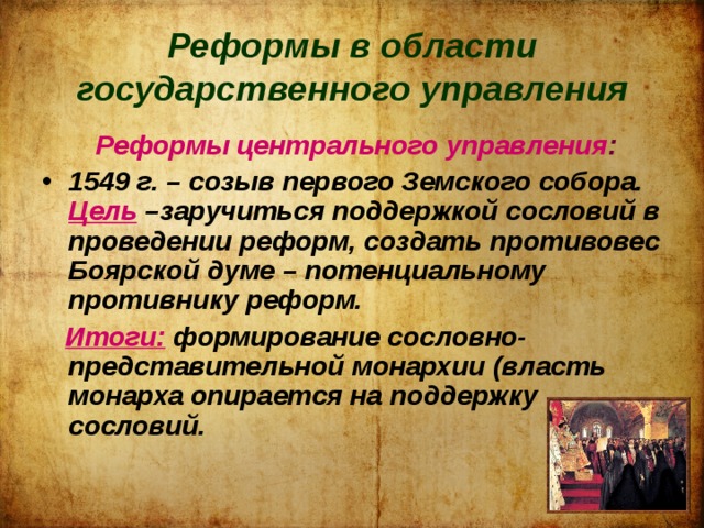 Реформы в области государственного управления  Реформы центрального управления : 1549 г. – созыв первого Земского собора. Цель  –заручиться поддержкой сословий в проведении реформ, создать противовес Боярской думе – потенциальному противнику реформ.  Итоги: формирование сословно-представительной монархии (власть монарха опирается на поддержку сословий. 