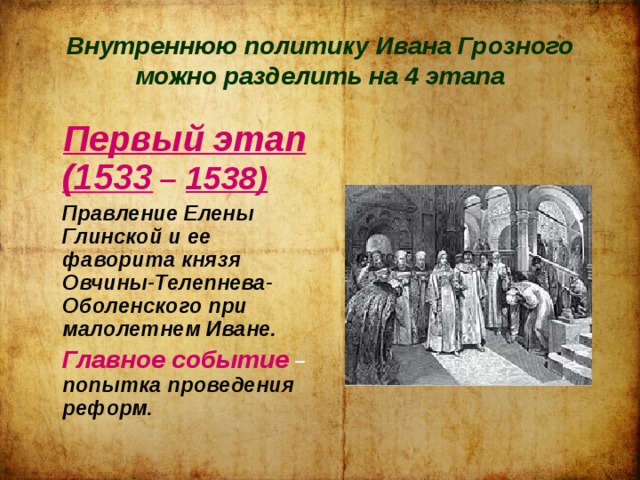 Внутреннюю политику Ивана Грозного можно разделить на 4 этапа   Первый этап (1533  – 1538)   Правление Елены Глинской и ее фаворита князя Овчины-Телепнева- Оболенского при малолетнем Иване.  Главное событие – попытка проведения реформ. 