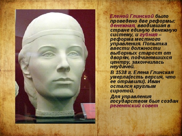   Еленой Глинской было проведено две реформы: денежная, вводившая в стране единую денежную систему, и губная – реформа местного управления. Попытка ввести должности выборных старост от дворян, подчинявшихся центру, закончилась неудачей.  В 1538 г. Елена Глинская умерла(есть версия, что ее отравили). Иван остался круглым сиротой.  Для управления государством был создан регентский совет 