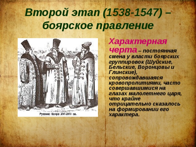 Второй этап (1538-1547) – боярское правление   Характерная черта – постоянная смена у власти боярских группировок (Шуйские, Бельские, Воронцовы и Глинские), сопровождавшаяся кровопролитиями, часто совершавшимися на глазах малолетнего царя, что крайне отрицательно сказалось на формировании его характера. 