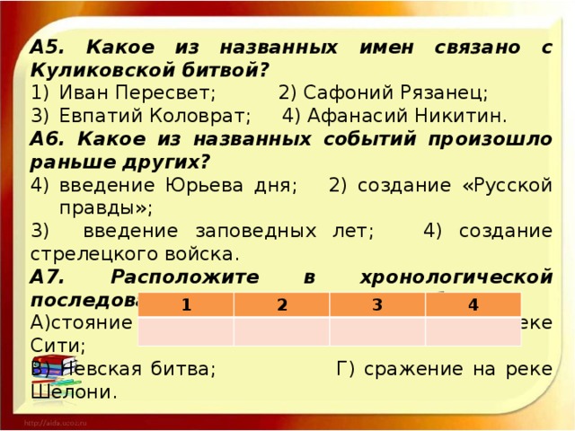 А5. Какое из названных имен связано с Куликовской битвой? Иван Пересвет; 2) Сафоний Рязанец; Евпатий Коловрат; 4) Афанасий Никитин. А6. Какое из названных событий произошло раньше других? введение Юрьева дня; 2) создание «Русской правды»; 3) введение заповедных лет; 4) создание стрелецкого войска. А7. Расположите в хронологической последовательности следующие события: А)стояние на реке Угре; Б) сражение на реке Сити; В) Невская битва; Г) сражение на реке Шелони. Ответ: 1 2 3 4 