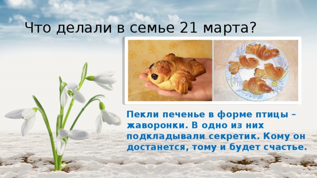 Что делали в семье 21 марта? Пекли печенье в форме птицы – жаворонки. В одно из них подкладывали секретик. Кому он достанется, тому и будет счастье. 