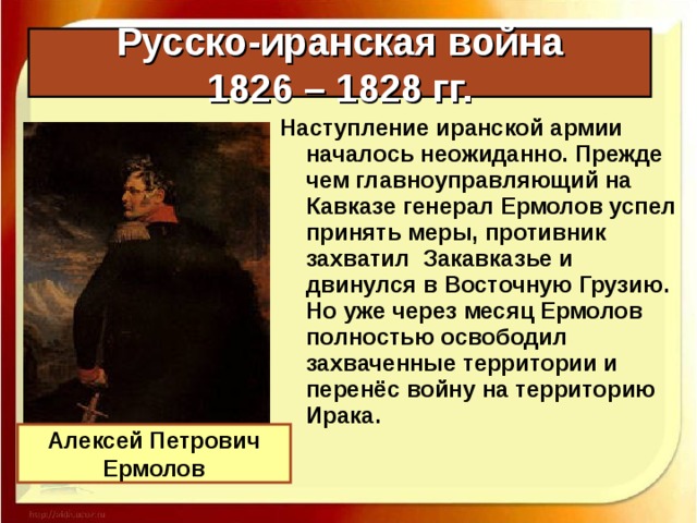 Русско-иранская война  1826 – 1828 гг. Наступление иранской армии началось неожиданно. Прежде чем главноуправляющий на Кавказе генерал Ермолов успел принять меры, противник захватил Закавказье и двинулся в Восточную Грузию. Но уже через месяц Ермолов полностью освободил захваченные территории и перенёс войну на территорию Ирака. Алексей Петрович Ермолов 