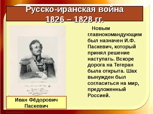 Русско-иранская война  1826 – 1828 гг.  Новым главнокомандующим был назначен И.Ф. Паскевич, который принял решение наступать. Вскоре дорога на Тегеран была открыта. Шах вынужден был согласиться на мир, предложенный Россией. Иван Фёдорович Паскевич 