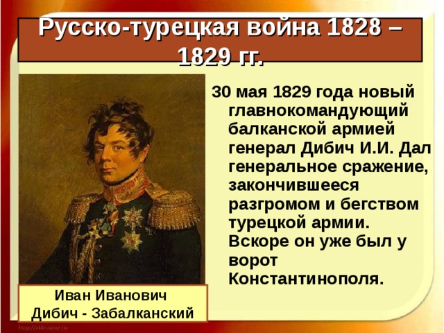 Русско-турецкая война 1828 – 1829 гг. 30 мая 1829 года новый главнокомандующий балканской армией генерал Дибич И.И. Дал генеральное сражение, закончившееся разгромом и бегством турецкой армии. Вскоре он уже был у ворот Константинополя. Иван Иванович Дибич - Забалканский 