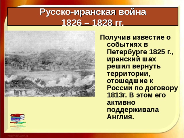Русско-иранская война  1826 – 1828 гг. Получив известие о событиях в Петербурге 1825 г., иранский шах решил вернуть территории, отошедшие к России по договору 1813г. В этом его активно поддерживала Англия. 