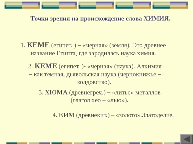  Точки зрения на происхождение слова ХИМИЯ. 1. КЕМЕ (египет. ) – «черная» (земля). Это древнее название Египта, где зародилась наука химия. 2. КЕМЕ (египет. )- «черная» (наука). Алхимия – как темная, дьявольская наука (чернокнижье – колдовство). 3. ХЮМА (древнегреч.) – «литье» металлов (глагол хео – «лью»). 4. КИМ (древнекит.) – «золото».Златоделие . 