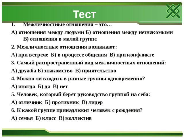 Тест Межличностные отношения – это… А) отношения между людьми Б) отношения между незнакомыми В) отношения в малой группе 2. Межличностные отношения возникают: А) при встрече Б) в процессе общения В) при конфликте 3. Самый распространенный вид межличностных отношений: А) дружба Б) знакомство В) приятельство 4. Можно ли входить в разные группы одновременно? А) иногда Б) да В) нет 5. Человек, который берет руководство группой на себя: А) отличник Б) противник В) лидер 6. К какой группе принадлежит человек с рождения? А) семья Б) класс В) коллектив