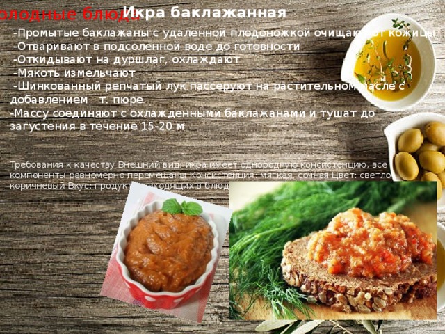 Икра баклажанная Холодные блюда  -Промытые баклажаны с удаленной плодоножкой очищают от кожицы  -Отваривают в подсоленной воде до готовности  -Откидывают на дуршлаг, охлаждают  -Мякоть измельчают  -Шинкованный репчатый лук пассеруют на растительном масле с добавлением т. пюре -Массу соединяют с охлажденными баклажанами и тушат до загустения в течение 15-20 м Требования к качеству Внешний вид: икра имеет однородную консистенцию, все компоненты равномерно перемешаны Консистенция: мягкая, сочная Цвет: светло-коричневый Вкус: продуктов, входящих в блюдо Запах: продуктов, входящих в блюдо 