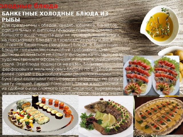 Холодные блюда БАНКЕТНЫЕ ХОЛОДНЫЕ БЛЮДА ИЗ РЫБЫ Для праздничных обедов, свадеб, юбилеев, банкетов, официальных и дипломатических приемов помимо большого ассортимента других кушаний, подаваемых на порционных блюдах и тарелках, из рыбы и мяса готовятся банкетные (заказные) блюда. К банкетным блюдам предъявляются особые требования. Они должны отличаться не только высоким качеством, но и художественным оформлением и служить украшением стола. Эти блюда подаются на вазах, больших фарфоровых и мельхиоровых блюдах по 8 -12-16 и более порций с разнообразными расположенными букетами сложными гарнирами из различных по виду и цвету овощей. Гарнир помещают также в корзиночки из сдобного или слоеного теста, чашечки, вырезанные из апельсиновых и мандариновых корок. Чем крупнее изделие, тем разнообразнее и красочнее должны быть подобраны гарниры и уложены более крупными букетами. 