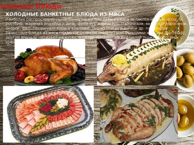 Холодные блюда ХОЛОДНЫЕ БАНКЕТНЫЕ БЛЮДА ИЗ МЯСА Наиболее распространенными банкетными блюдами из мяса являются мясные ассорти, ростбиф, жареная индейка и дичь, филе кур и дичи под Майонезом, заливной поросенок, окорок, фаршированные куры (галантин), сыр из птицы и дичи и др. Некоторые банкетные блюда из мяса подаются целиком (окорок) или большими кусками (ростбиф), другие вначале нарезают на куски, а потом придают им вид целой тушки (поросенок с хреном, жареная домашняя птица или дичь). 