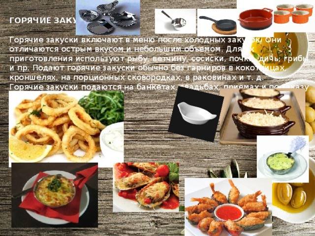 ГОРЯЧИЕ ЗАКУСКИ  Горячие закуски включают в меню после холодных закусок. Они отличаются острым вкусом и небольшим объемом. Для их приготовления используют рыбу, ветчину, сосиски, почки, дичь, грибы и пр. Подают горячие закуски обычно без гарниров в кокотницах, кроншелях, на порционных сковородках, в раковинах и т. д. Горячие закуски подаются на банкетах, свадьбах, приемах и по заказу в ресторанах. 