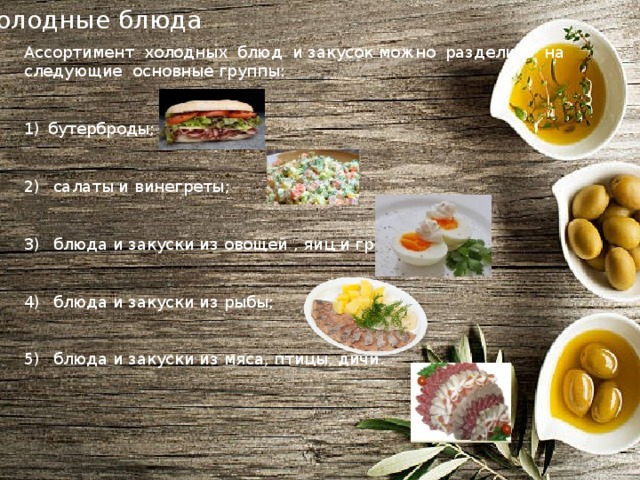 Холодные блюда Ассортимент холодных блюд и закусок можно разделить на следующие основные группы: бутерброды;  салаты и винегреты;  блюда и закуски из овощей , яиц и грибов;  блюда и закуски из рыбы;  блюда и закуски из мяса, птицы, дичи. 
