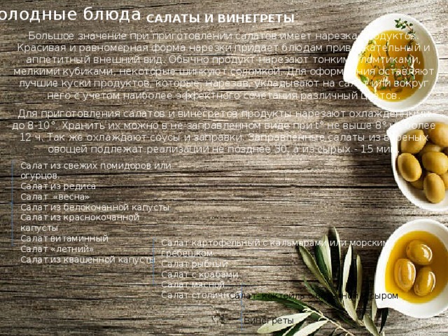 Холодные блюда САЛАТЫ И ВИНЕГРЕТЫ Большое значение при приготовлении салатов имеет нарезка продуктов. Красивая и равномерная форма нарезки придает блюдам привлекательный и аппетитный внешний вид. Обычно продукт нарезают тонкими ломтиками, мелкими кубиками, некоторые шинкуют соломкой. Для оформления оставляют лучшие куски продуктов, которые, нарезав, укладывают на салат или вокруг него с учетом наиболее эффектного сочетания различный цветов. Для приготовления салатов и винегретов продукты нарезают охлажденными до 8-10°. Хранить их можно в не заправленном виде при t° не выше 8° не более 12 ч. Так же охлаждают соусы и заправки. Заправленные салаты из вареных овощей подлежат реализации не позднее 30, а из сырых - 15 мин. Салат из свежих помидоров или огурцов. Салат из редиса Салат «весна» Салат из белокочанной капусты Салат из краснокочанной капусты Салат витаминный Салат «летний» Салат из квашенной капусты Салат картофельный с кальмарами или морским гребешком Салат рыбный Салат с крабами Салат мясной Салат столичный Салат- коктейль с ветчиной и сыром Винегреты 