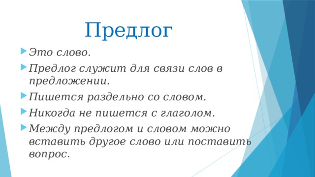 Предлог Это слово. Предлог служит для связи слов в предложении. Пишется раздельно со словом. Никогда не пишется с глаголом. Между предлогом и словом можно вставить другое слово или поставить вопрос . 