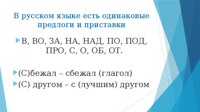 В русском языке есть одинаковые предлоги и приставки В, ВО, ЗА, НА, НАД, ПО, ПОД, ПРО, С, О, ОБ, ОТ. (С)бежал – сбежал (глагол) (С) другом – с (лучшим) другом 