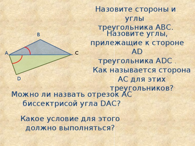 Назовите стороны и углы треугольника АВС. Назовите углы, прилежащие к стороне А D треугольника А D С . В А С Как называется сторона АС для этих треугольников? D Можно ли назвать отрезок АС биссектрисой угла D АС? Какое условие для этого должно выполняться? 