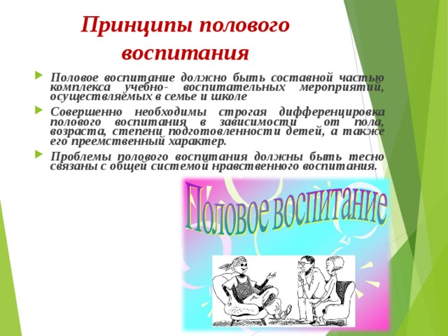 Принципы полового воспитания Половое воспитание должно быть составной частью комплекса учебно- воспитательных мероприятий, осуществляемых в семье и школе Совершенно необходимы строгая дифференцировка полового воспитания в зависимости от пола, возраста, степени подготовленности детей, а также его преемственный характер. Проблемы полового воспитания должны быть тесно связаны с общей системой нравственного воспитания. 